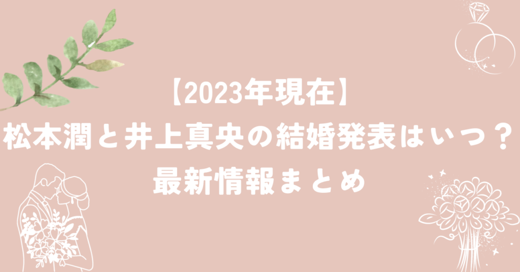 2023年現在】松本潤と井上真央の結婚発表はいつ？最新情報まとめ